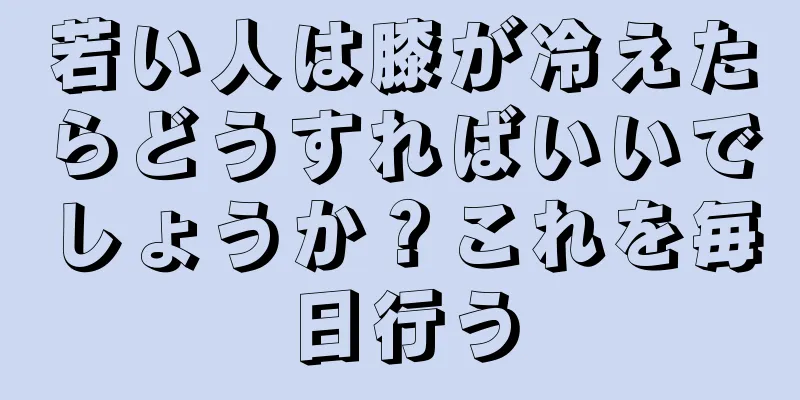 若い人は膝が冷えたらどうすればいいでしょうか？これを毎日行う