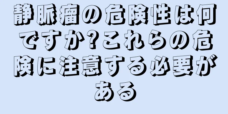 静脈瘤の危険性は何ですか?これらの危険に注意する必要がある
