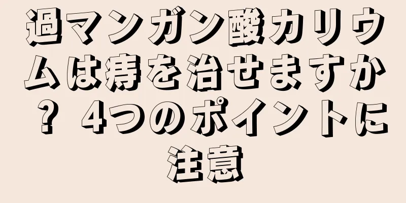 過マンガン酸カリウムは痔を治せますか？ 4つのポイントに注意