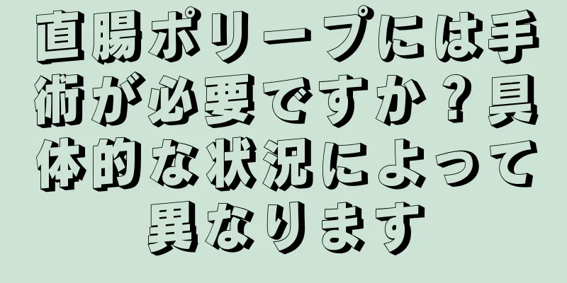 直腸ポリープには手術が必要ですか？具体的な状況によって異なります