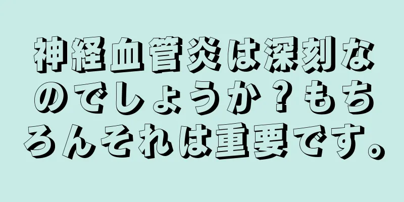 神経血管炎は深刻なのでしょうか？もちろんそれは重要です。