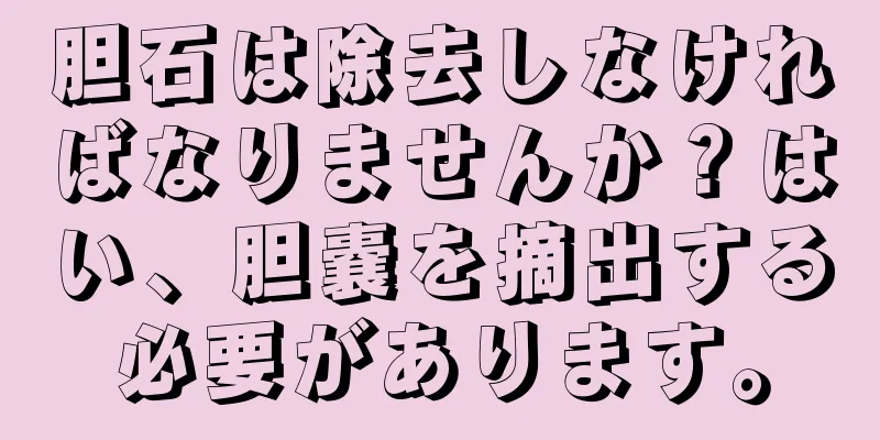 胆石は除去しなければなりませんか？はい、胆嚢を摘出する必要があります。