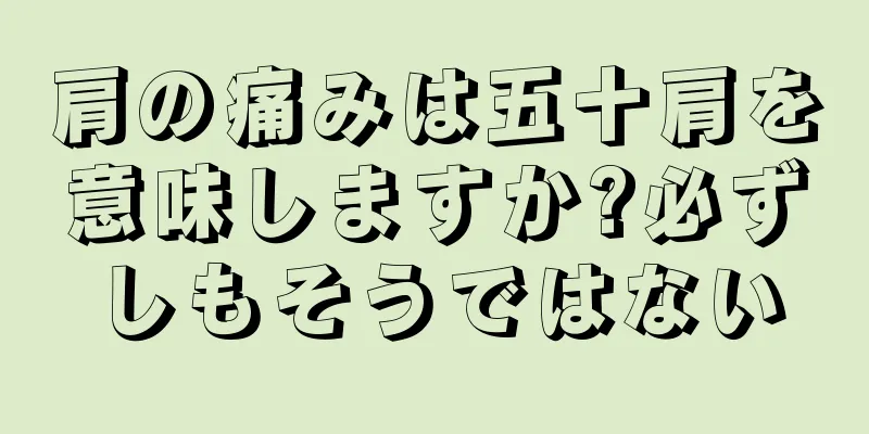 肩の痛みは五十肩を意味しますか?必ずしもそうではない