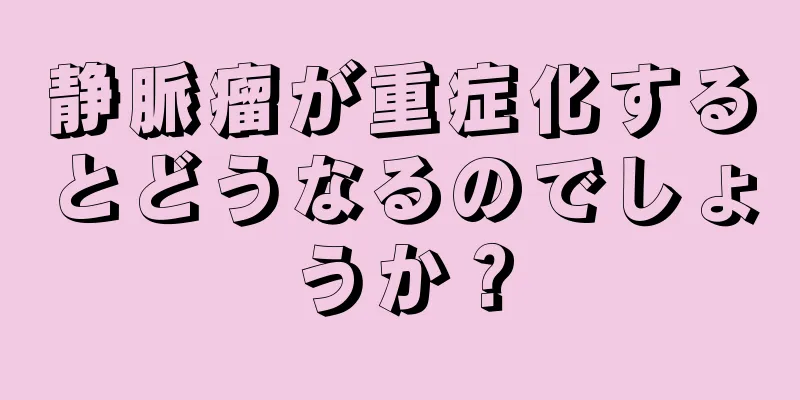 静脈瘤が重症化するとどうなるのでしょうか？