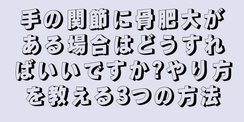 手の関節に骨肥大がある場合はどうすればいいですか?やり方を教える3つの方法