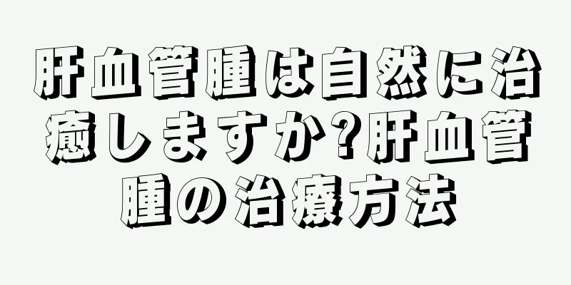 肝血管腫は自然に治癒しますか?肝血管腫の治療方法