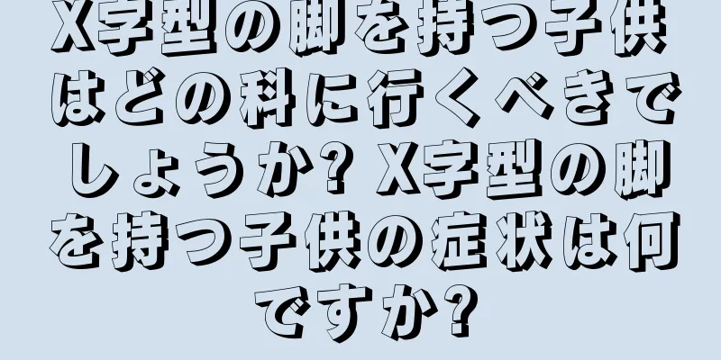 X字型の脚を持つ子供はどの科に行くべきでしょうか? X字型の脚を持つ子供の症状は何ですか?