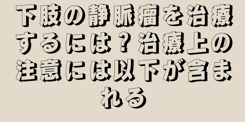 下肢の静脈瘤を治療するには？治療上の注意には以下が含まれる