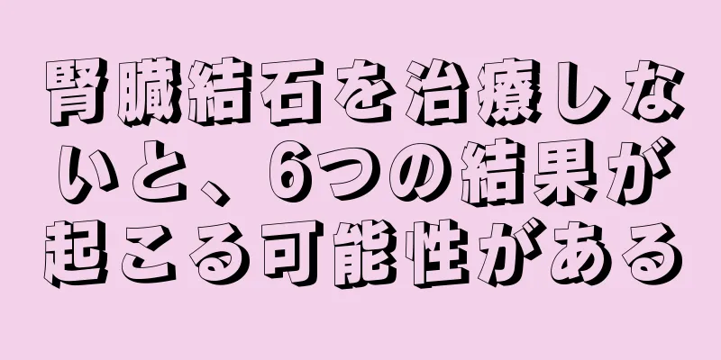 腎臓結石を治療しないと、6つの結果が起こる可能性がある