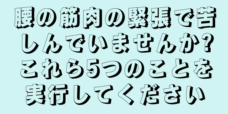 腰の筋肉の緊張で苦しんでいませんか?これら5つのことを実行してください