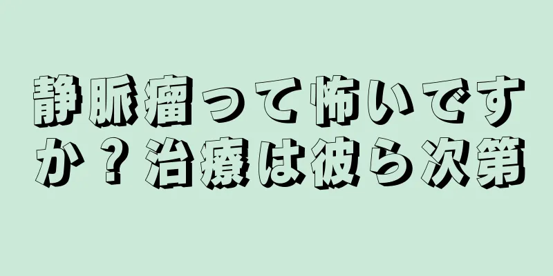 静脈瘤って怖いですか？治療は彼ら次第