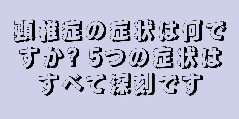 頸椎症の症状は何ですか? 5つの症状はすべて深刻です