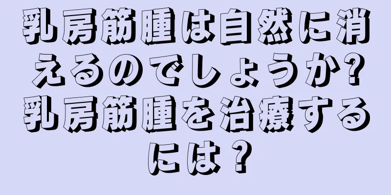 乳房筋腫は自然に消えるのでしょうか?乳房筋腫を治療するには？