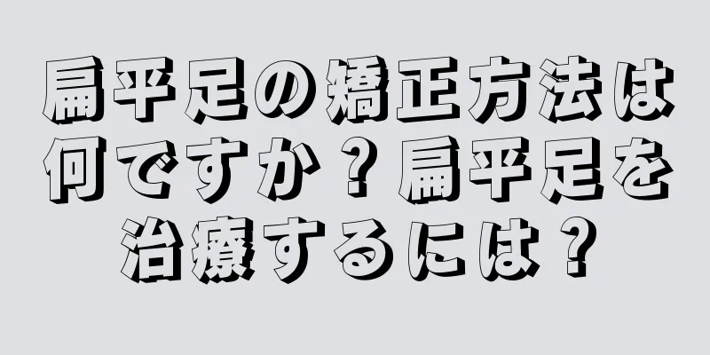 扁平足の矯正方法は何ですか？扁平足を治療するには？