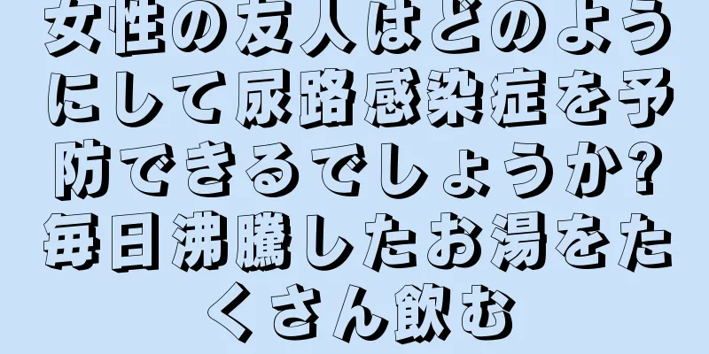 女性の友人はどのようにして尿路感染症を予防できるでしょうか?毎日沸騰したお湯をたくさん飲む