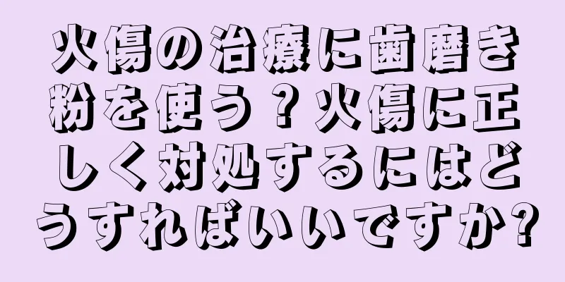 火傷の治療に歯磨き粉を使う？火傷に正しく対処するにはどうすればいいですか?