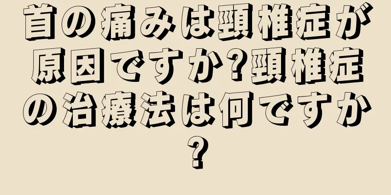 首の痛みは頸椎症が原因ですか?頸椎症の治療法は何ですか?