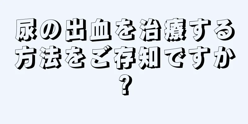 尿の出血を治療する方法をご存知ですか?