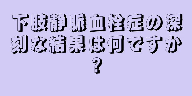 下肢静脈血栓症の深刻な結果は何ですか?