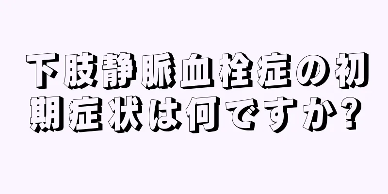 下肢静脈血栓症の初期症状は何ですか?