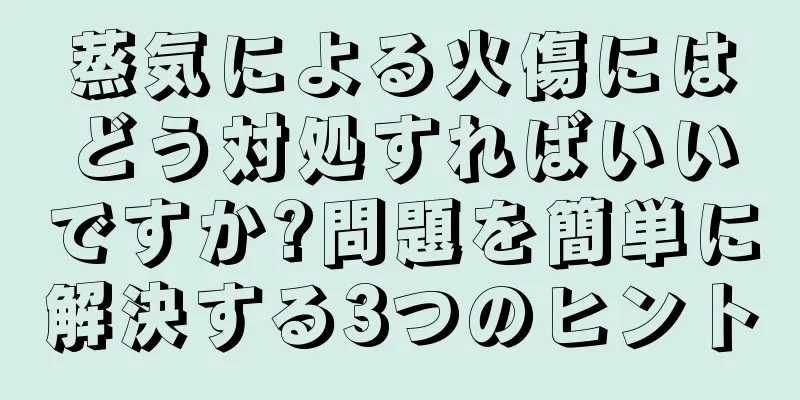 蒸気による火傷にはどう対処すればいいですか?問題を簡単に解決する3つのヒント