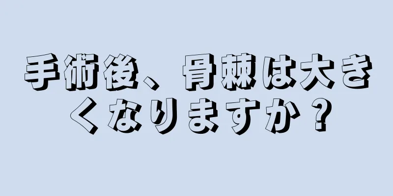 手術後、骨棘は大きくなりますか？