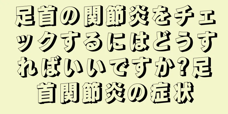 足首の関節炎をチェックするにはどうすればいいですか?足首関節炎の症状