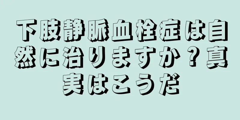 下肢静脈血栓症は自然に治りますか？真実はこうだ
