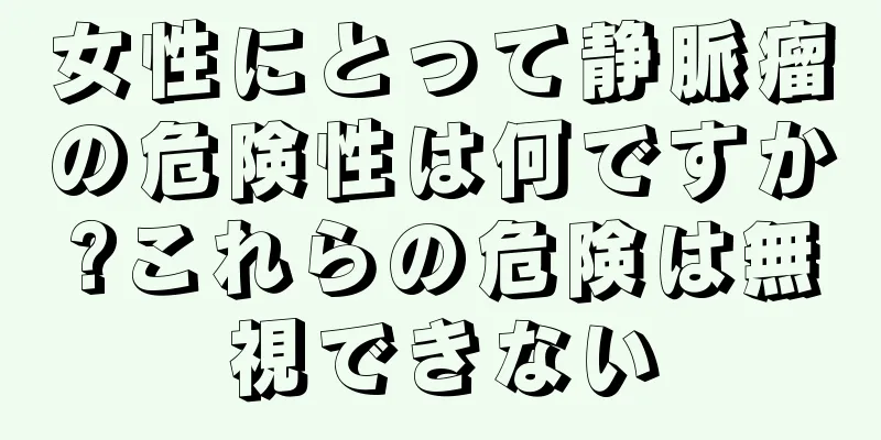 女性にとって静脈瘤の危険性は何ですか?これらの危険は無視できない