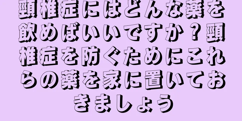頸椎症にはどんな薬を飲めばいいですか？頸椎症を防ぐためにこれらの薬を家に置いておきましょう