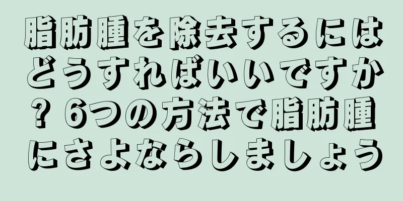 脂肪腫を除去するにはどうすればいいですか? 6つの方法で脂肪腫にさよならしましょう