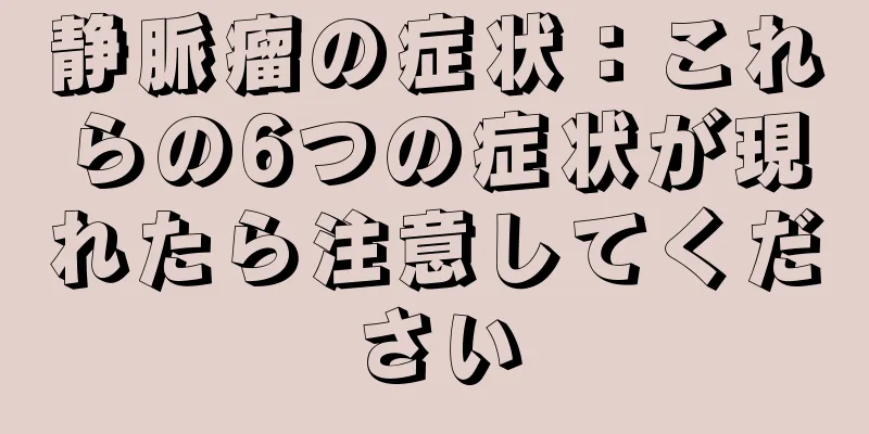 静脈瘤の症状：これらの6つの症状が現れたら注意してください