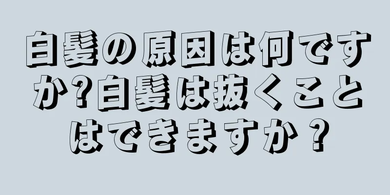 白髪の原因は何ですか?白髪は抜くことはできますか？
