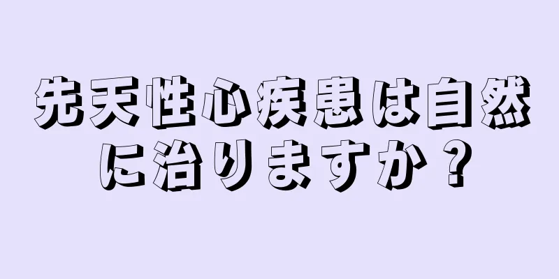 先天性心疾患は自然に治りますか？