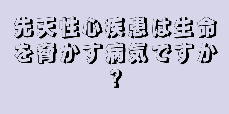 先天性心疾患は生命を脅かす病気ですか?