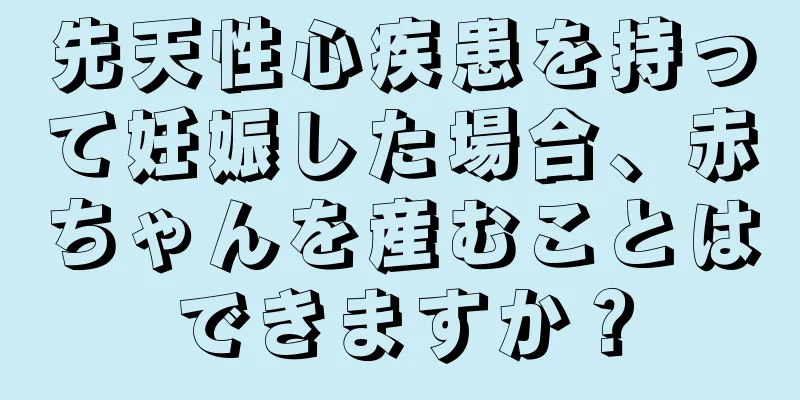 先天性心疾患を持って妊娠した場合、赤ちゃんを産むことはできますか？