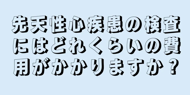 先天性心疾患の検査にはどれくらいの費用がかかりますか？