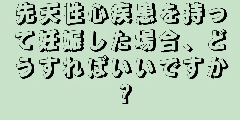 先天性心疾患を持って妊娠した場合、どうすればいいですか？