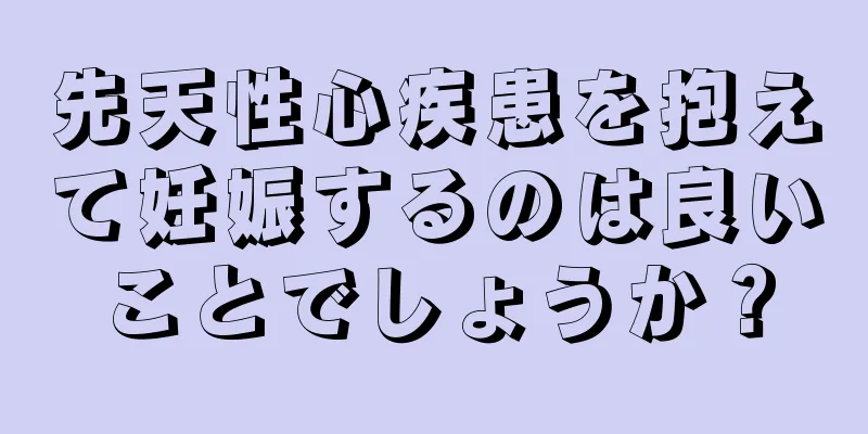 先天性心疾患を抱えて妊娠するのは良いことでしょうか？