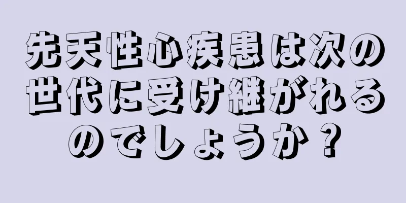 先天性心疾患は次の世代に受け継がれるのでしょうか？