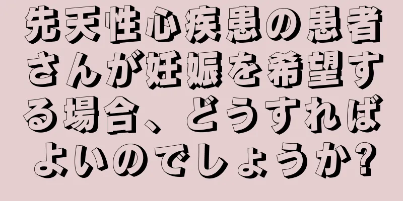 先天性心疾患の患者さんが妊娠を希望する場合、どうすればよいのでしょうか?