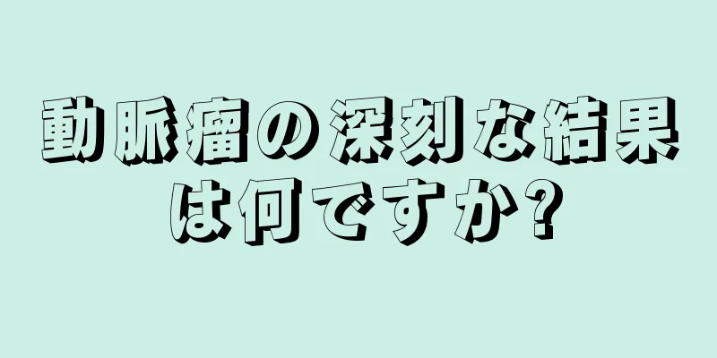 動脈瘤の深刻な結果は何ですか?