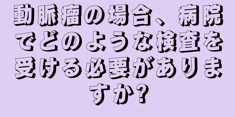 動脈瘤の場合、病院でどのような検査を受ける必要がありますか?