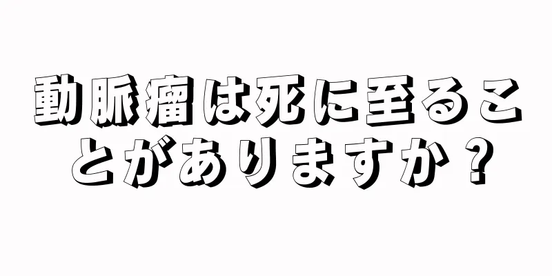 動脈瘤は死に至ることがありますか？