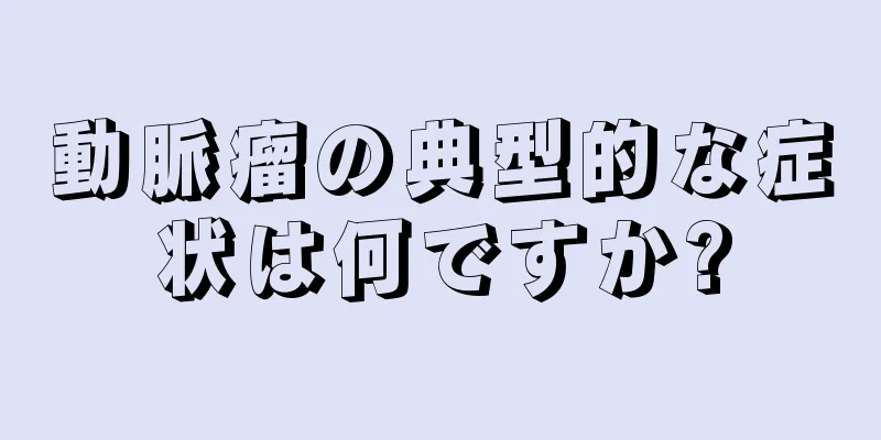 動脈瘤の典型的な症状は何ですか?