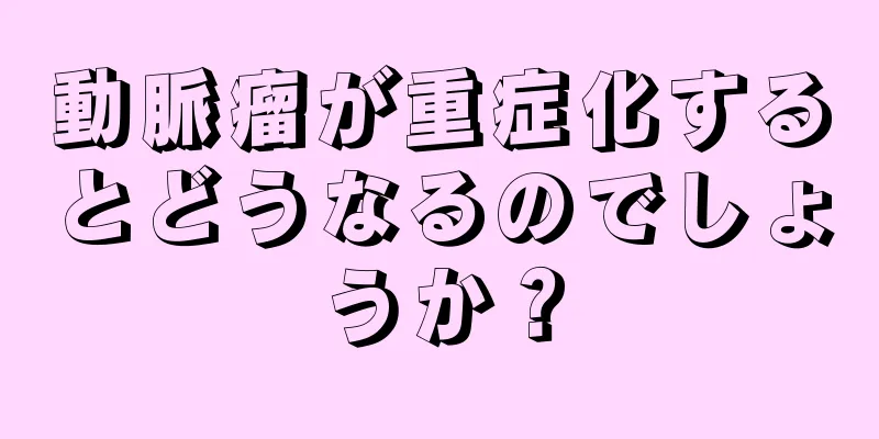 動脈瘤が重症化するとどうなるのでしょうか？