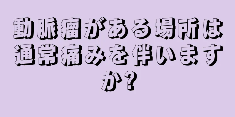 動脈瘤がある場所は通常痛みを伴いますか?