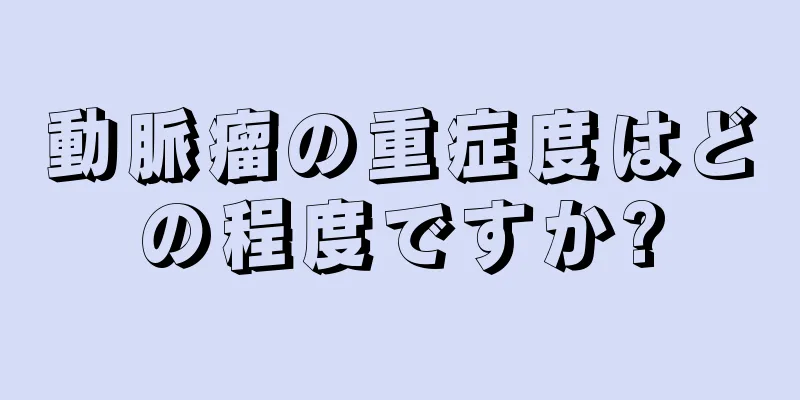 動脈瘤の重症度はどの程度ですか?