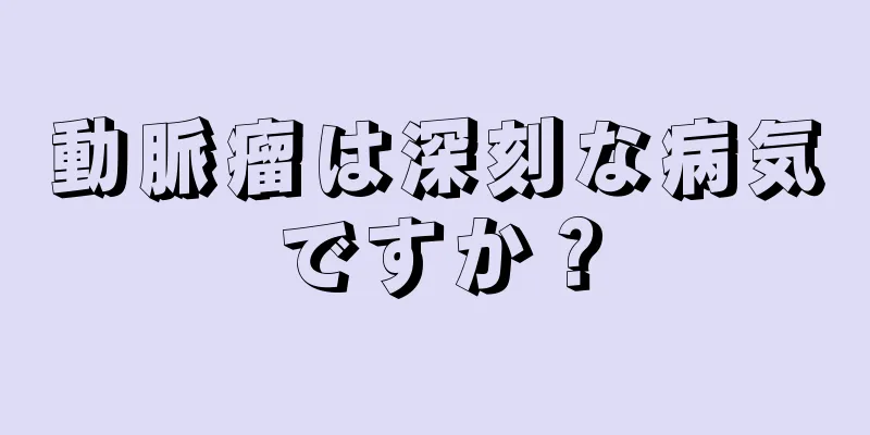 動脈瘤は深刻な病気ですか？