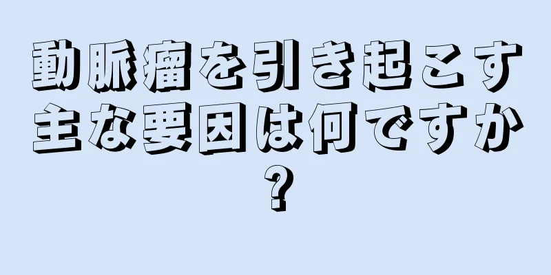 動脈瘤を引き起こす主な要因は何ですか?